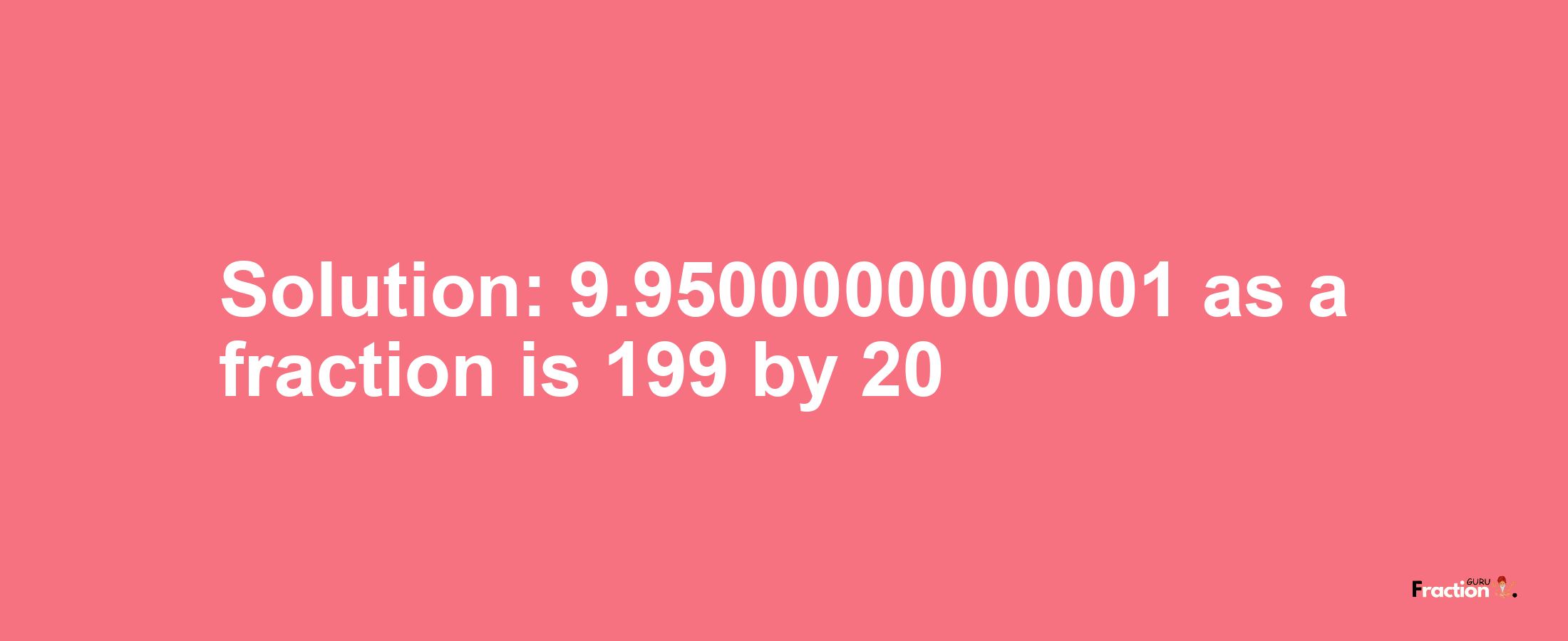 Solution:9.9500000000001 as a fraction is 199/20